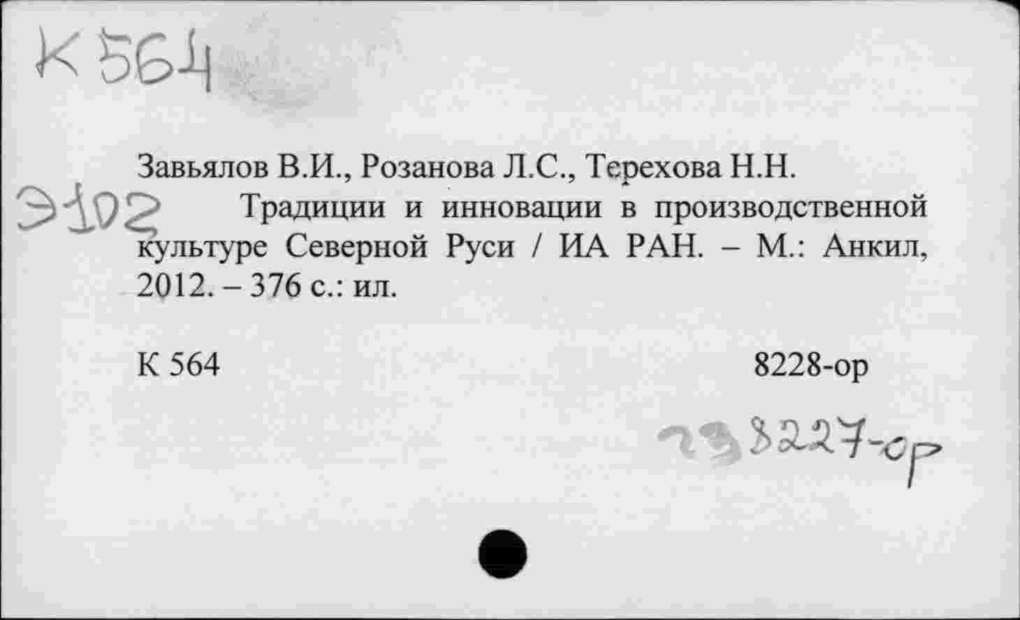 ﻿Х5Б1]
Завьялов В.И., Розанова Л.С., Терехова Н.Н.
ЭД.0£ Традиции и инновации в производственной культуре Северной Руси / ИА РАН. - М.: Анкил,
2012.-376 с.: ил.
К 564
8228-ор
5 ЬЭАЧ-сс,